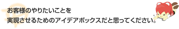 お客様のやりたいことを実現させるためのアイデアボックスだと思ってください。